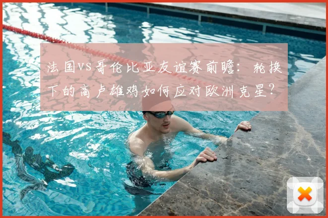 法国vs哥伦比亚友谊赛前瞻：轮换下的高卢雄鸡如何应对欧洲克星？