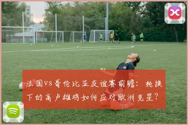 法国vs哥伦比亚友谊赛前瞻：轮换下的高卢雄鸡如何应对欧洲克星？