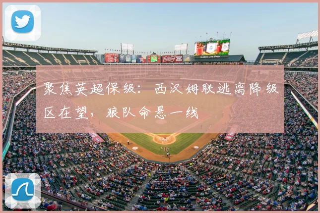 聚焦英超保级：西汉姆联逃离降级区在望，狼队命悬一线