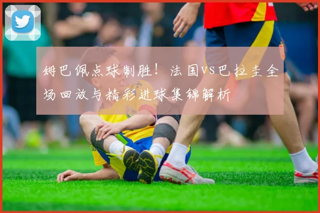 姆巴佩点球制胜！法国vs巴拉圭全场回放与精彩进球集锦解析