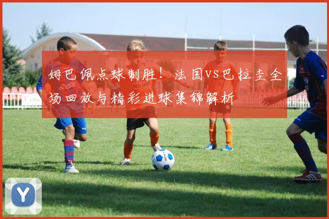 姆巴佩点球制胜!法国vs巴拉圭全场回放与精彩进球集锦解析