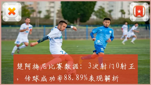 楚阿梅尼比赛数据：3次射门0射正，传球成功率88.89%表现解析